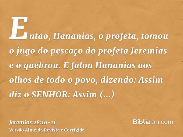 Então, Hananias, o profeta, tomou o jugo do pescoço do profeta Jeremias e o quebrou.E falou Hananias aos olhos de todo o povo, dizendo: Assim diz o SENHOR: Assi