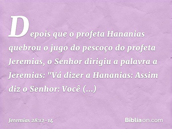 Depois que o profeta Hananias quebrou o jugo do pescoço do profeta Jeremias, o Senhor dirigiu a palavra a Jeremias: "Vá dizer a Hananias: Assim diz o ­Senhor: V