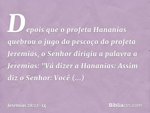 Depois que o profeta Hananias quebrou o jugo do pescoço do profeta Jeremias, o Senhor dirigiu a palavra a Jeremias: "Vá dizer a Hananias: Assim diz o ­Senhor: V