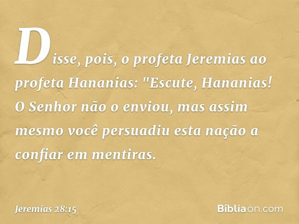 Disse, pois, o profeta Jeremias ao profeta Hananias: "Escute, Hananias! O Senhor não o enviou, mas assim mesmo você persuadiu esta nação a confiar em mentiras. 