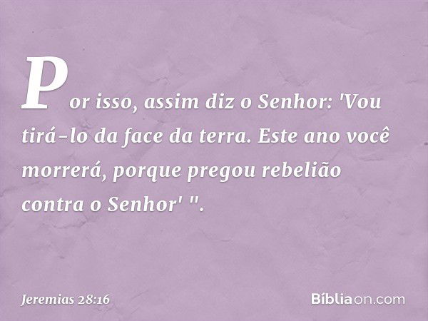 Por isso, assim diz o Senhor: 'Vou tirá-lo da face da terra. Este ano você morrerá, porque pregou rebelião contra o ­Senhor' ". -- Jeremias 28:16