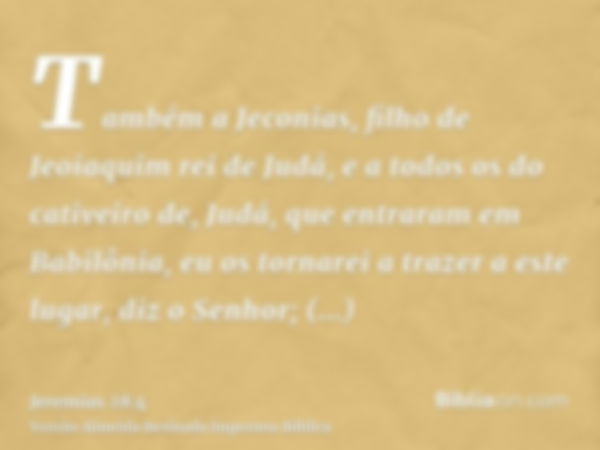 Também a Jeconias, filho de Jeoiaquim rei de Judá, e a todos os do cativeiro de, Judá, que entraram em Babilônia, eu os tornarei a trazer a este lugar, diz o Se