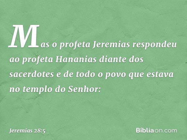 Mas o profeta Jeremias respondeu ao profeta Hananias diante dos sacerdotes e de todo o povo que estava no templo do Senhor: -- Jeremias 28:5