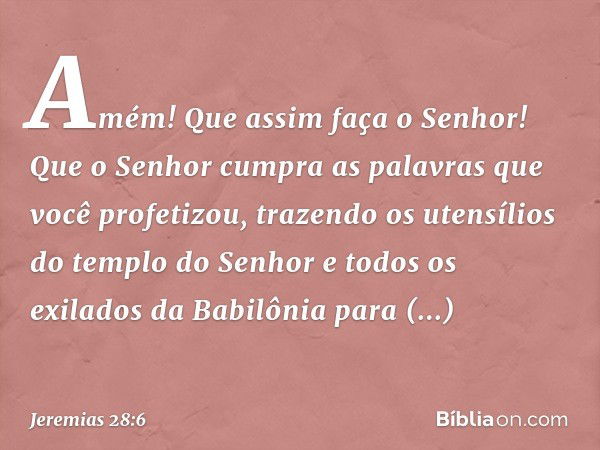 "Amém! Que assim faça o Senhor! Que o Senhor cumpra as palavras que você profeti­zou, trazendo os utensílios do templo do Senhor e todos os exilados da Babilôni