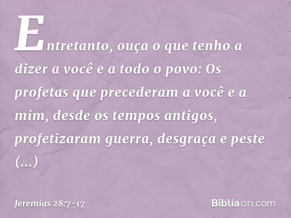 Entretanto, ouça o que tenho a dizer a você e a todo o povo: Os profetas que precede­ram a você e a mim, desde os tempos antigos, profetizaram guerra, desgraça 