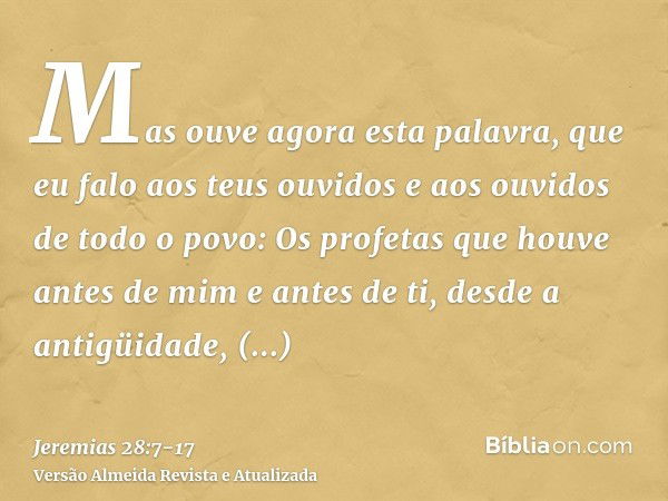 Mas ouve agora esta palavra, que eu falo aos teus ouvidos e aos ouvidos de todo o povo:Os profetas que houve antes de mim e antes de ti, desde a antigüidade, pr