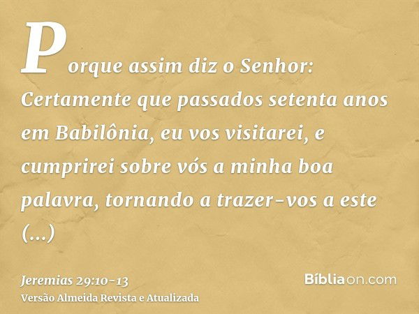 Porque assim diz o Senhor: Certamente que passados setenta anos em Babilônia, eu vos visitarei, e cumprirei sobre vós a minha boa palavra, tornando a trazer-vos