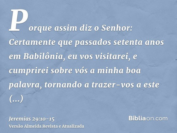 Porque assim diz o Senhor: Certamente que passados setenta anos em Babilônia, eu vos visitarei, e cumprirei sobre vós a minha boa palavra, tornando a trazer-vos