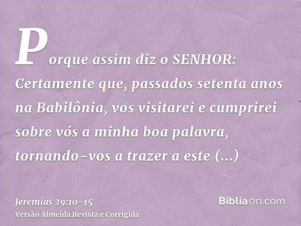 Porque assim diz o SENHOR: Certamente que, passados setenta anos na Babilônia, vos visitarei e cumprirei sobre vós a minha boa palavra, tornando-vos a trazer a 