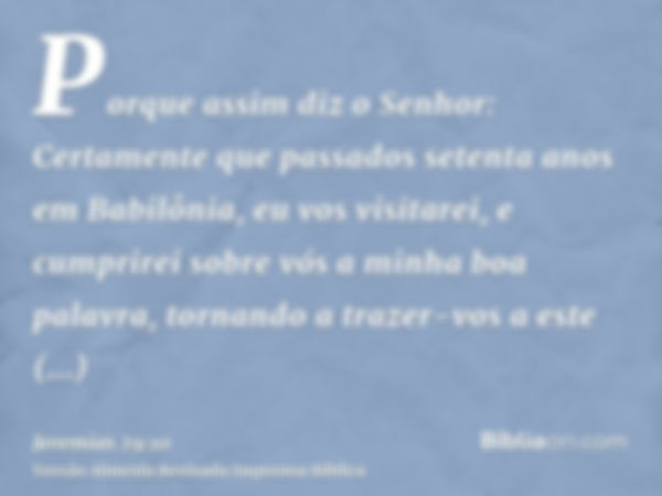 Porque assim diz o Senhor: Certamente que passados setenta anos em Babilônia, eu vos visitarei, e cumprirei sobre vós a minha boa palavra, tornando a trazer-vos