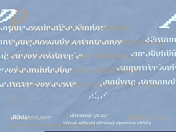Porque assim diz o Senhor: Certamente que passados setenta anos em Babilônia, eu vos visitarei, e cumprirei sobre vós a minha boa palavra, tornando a trazer-vos