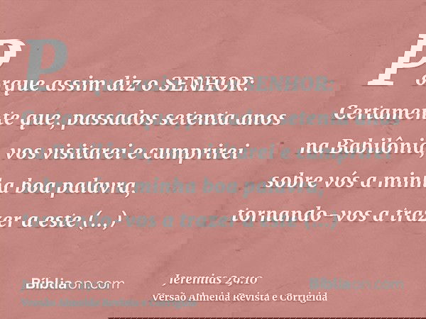 Porque assim diz o SENHOR: Certamente que, passados setenta anos na Babilônia, vos visitarei e cumprirei sobre vós a minha boa palavra, tornando-vos a trazer a