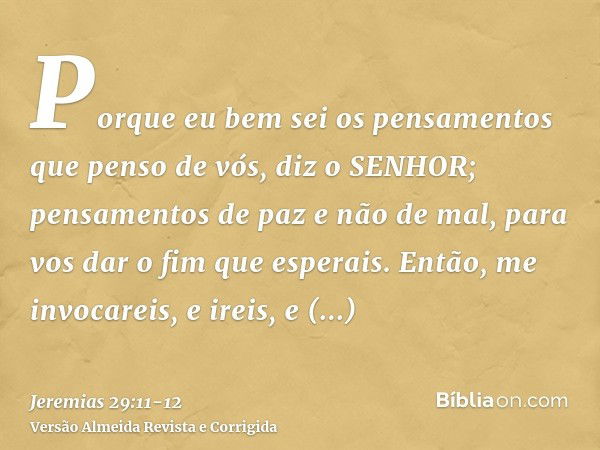 Porque eu bem sei os pensamentos que penso de vós, diz o SENHOR; pensamentos de paz e não de mal, para vos dar o fim que esperais.Então, me invocareis, e ireis,