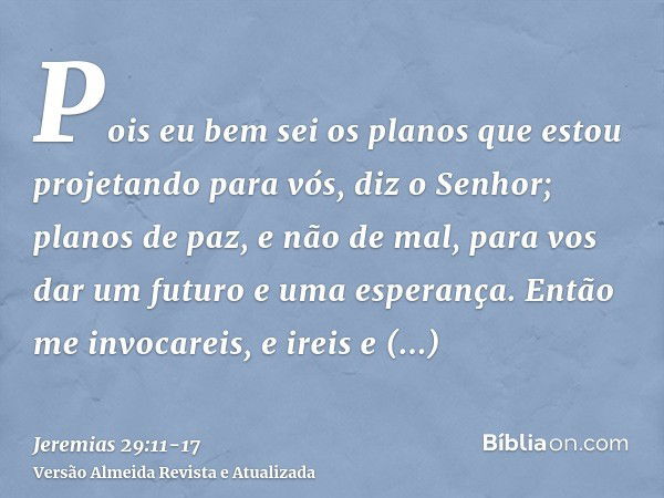 Pois eu bem sei os planos que estou projetando para vós, diz o Senhor; planos de paz, e não de mal, para vos dar um futuro e uma esperança.Então me invocareis, 