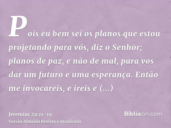 Pois eu bem sei os planos que estou projetando para vós, diz o Senhor; planos de paz, e não de mal, para vos dar um futuro e uma esperança.Então me invocareis, 