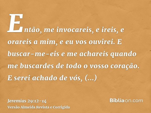 Então, me invocareis, e ireis, e orareis a mim, e eu vos ouvirei.E buscar-me-eis e me achareis quando me buscardes de todo o vosso coração.E serei achado de vós