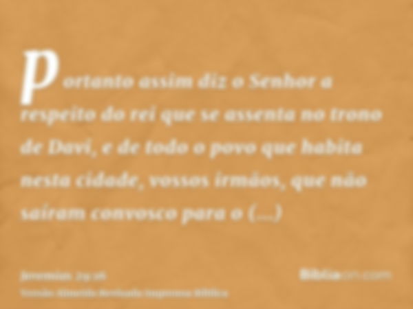 portanto assim diz o Senhor a respeito do rei que se assenta no trono de Davi, e de todo o povo que habita nesta cidade, vossos irmãos, que não saíram convosco 