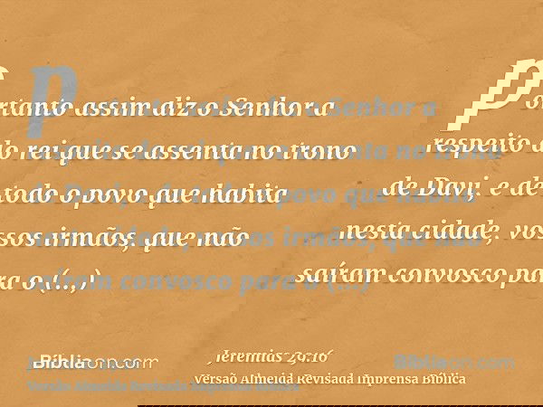 portanto assim diz o Senhor a respeito do rei que se assenta no trono de Davi, e de todo o povo que habita nesta cidade, vossos irmãos, que não saíram convosco