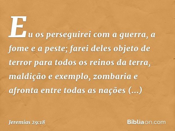 Eu os perseguirei com a guerra, a fome e a peste; farei deles objeto de terror para todos os reinos da terra, maldição e exemplo, zombaria e afronta entre todas