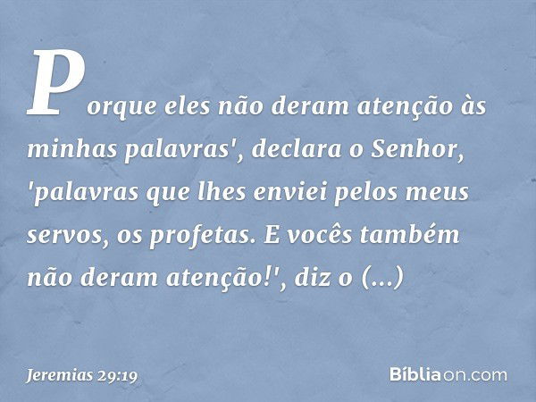 Porque eles não deram atenção às minhas palavras', declara o Senhor, 'palavras que lhes enviei pelos meus servos, os profetas. E vocês também não deram atenção!