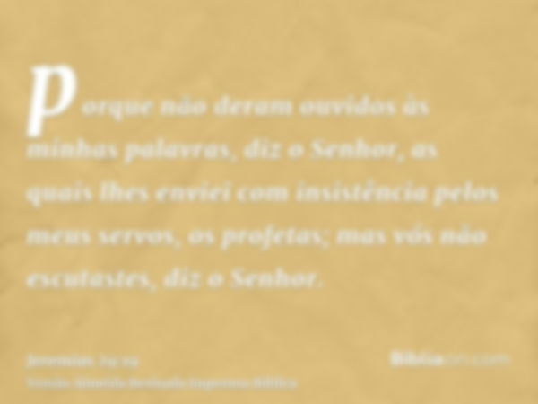 porque não deram ouvidos às minhas palavras, diz o Senhor, as quais lhes enviei com insistência pelos meus servos, os profetas; mas vós não escutastes, diz o Se