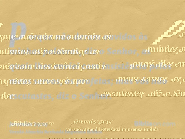 porque não deram ouvidos às minhas palavras, diz o Senhor, as quais lhes enviei com insistência pelos meus servos, os profetas; mas vós não escutastes, diz o Se