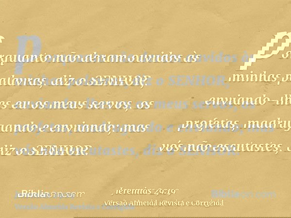 porquanto não deram ouvidos às minhas palavras, diz o SENHOR, enviando-lhes eu os meus servos, os profetas, madrugando e enviando; mas vós não escutastes, diz o