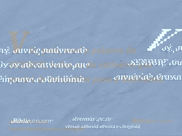 Vós, pois, ouvi a palavra do SENHOR, todos os do cativeiro que enviei de Jerusalém para a Babilônia.