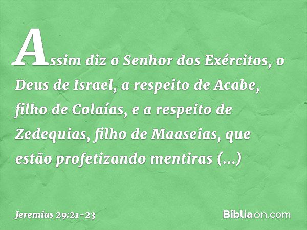 Assim diz o Senhor dos Exércitos, o Deus de Israel, a respeito de Acabe, filho de Colaías, e a respeito de Zedequias, filho de Maaseias, que estão profetizando 