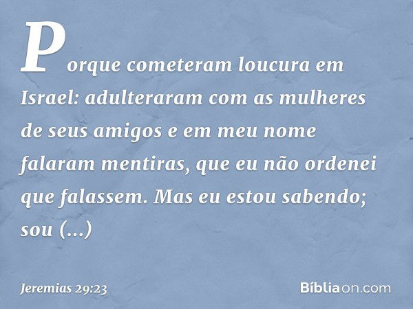 Porque cometeram loucura em Israel: adulteraram com as mulheres de seus amigos e em meu nome falaram menti­ras, que eu não ordenei que falassem. Mas eu estou sa