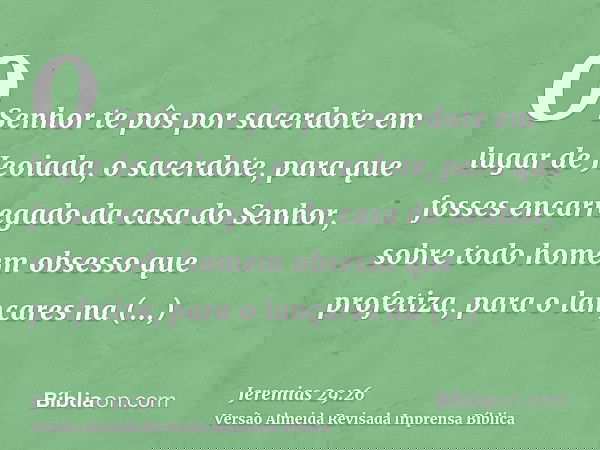O Senhor te pôs por sacerdote em lugar de Jeoiada, o sacerdote, para que fosses encarregado da casa do Senhor, sobre todo homem obsesso que profetiza, para o la