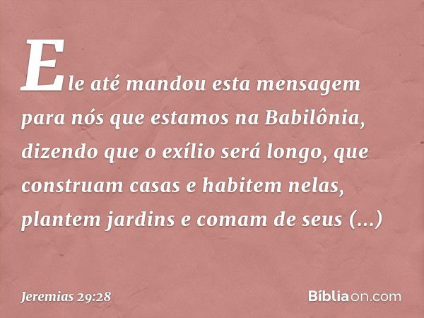 Ele até mandou esta mensagem para nós que estamos na Babilô­nia, dizendo que o exílio será longo, que construam casas e habitem nelas, plantem jardins e comam d