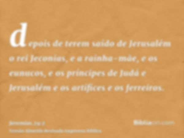 depois de terem saído de Jerusalém o rei Jeconias, e a rainha-mãe, e os eunucos, e os príncipes de Judá e Jerusalém e os artífices e os ferreiros.