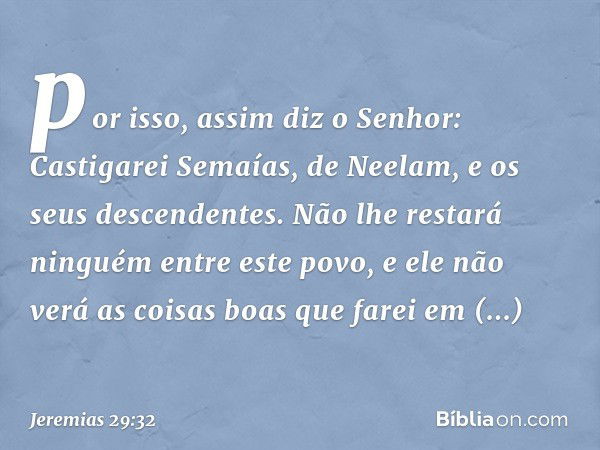 por isso, assim diz o Senhor: Castigarei Semaías, de Neelam, e os seus descendentes. Não lhe restará ninguém entre este povo, e ele não verá as coisas boas que 