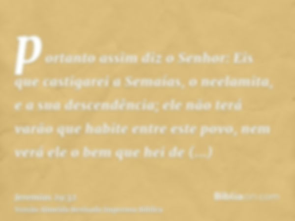 portanto assim diz o Senhor: Eis que castigarei a Semaías, o neelamita, e a sua descendência; ele não terá varão que habite entre este povo, nem verá ele o bem 