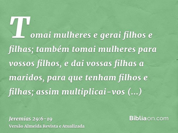 Tomai mulheres e gerai filhos e filhas; também tomai mulheres para vossos filhos, e dai vossas filhas a maridos, para que tenham filhos e filhas; assim multipli