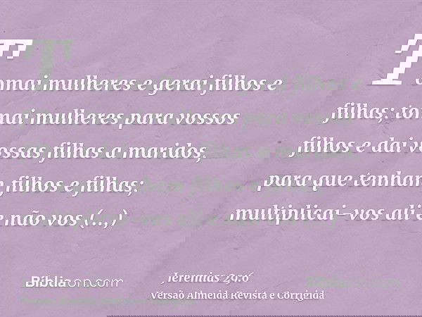 Tomai mulheres e gerai filhos e filhas; tomai mulheres para vossos filhos e dai vossas filhas a maridos, para que tenham filhos e filhas; multiplicai-vos ali e