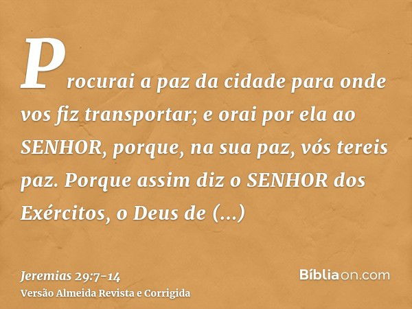 Procurai a paz da cidade para onde vos fiz transportar; e orai por ela ao SENHOR, porque, na sua paz, vós tereis paz.Porque assim diz o SENHOR dos Exércitos, o 