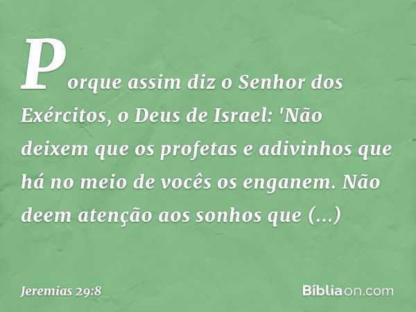 Porque assim diz o Senhor dos Exérci­tos, o Deus de Israel: 'Não deixem que os profetas e adivinhos que há no meio de vocês os enganem. Não deem atenção aos son