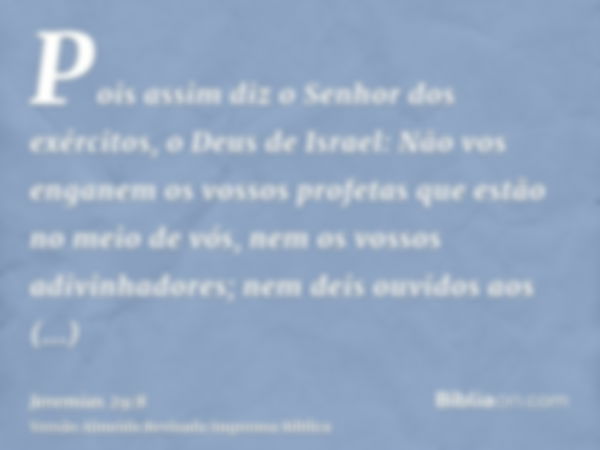 Pois assim diz o Senhor dos exércitos, o Deus de Israel: Não vos enganem os vossos profetas que estão no meio de vós, nem os vossos adivinhadores; nem deis ouvi