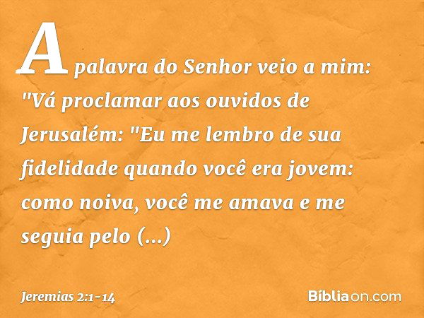 A palavra do Senhor veio a mim: "Vá proclamar aos ouvidos de Jerusalém:
"Eu me lembro de sua fidelidade
quando você era jovem:
como noiva, você me amava
e me se