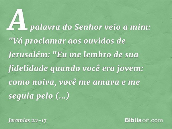 A palavra do Senhor veio a mim: "Vá proclamar aos ouvidos de Jerusalém:
"Eu me lembro de sua fidelidade
quando você era jovem:
como noiva, você me amava
e me se