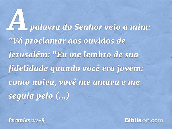 A palavra do Senhor veio a mim: "Vá proclamar aos ouvidos de Jerusalém:
"Eu me lembro de sua fidelidade
quando você era jovem:
como noiva, você me amava
e me se