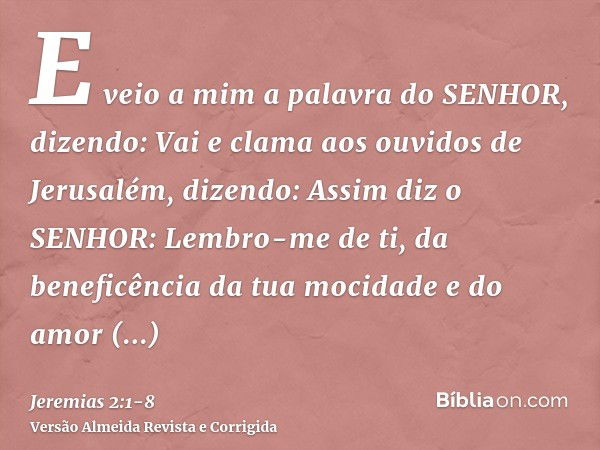 E veio a mim a palavra do SENHOR, dizendo:Vai e clama aos ouvidos de Jerusalém, dizendo: Assim diz o SENHOR: Lembro-me de ti, da beneficência da tua mocidade e 