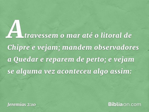 Atravessem o mar
até o litoral de Chipre e vejam;
mandem observadores a Quedar
e reparem de perto;
e vejam se alguma vez
aconteceu algo assim: -- Jeremias 2:10