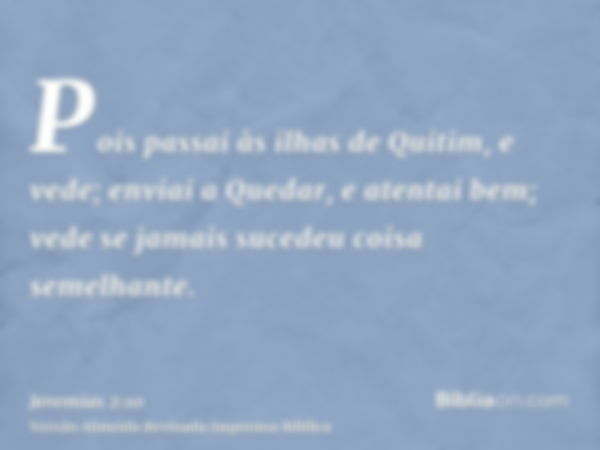 Pois passai às ilhas de Quitim, e vede; enviai a Quedar, e atentai bem; vede se jamais sucedeu coisa semelhante.