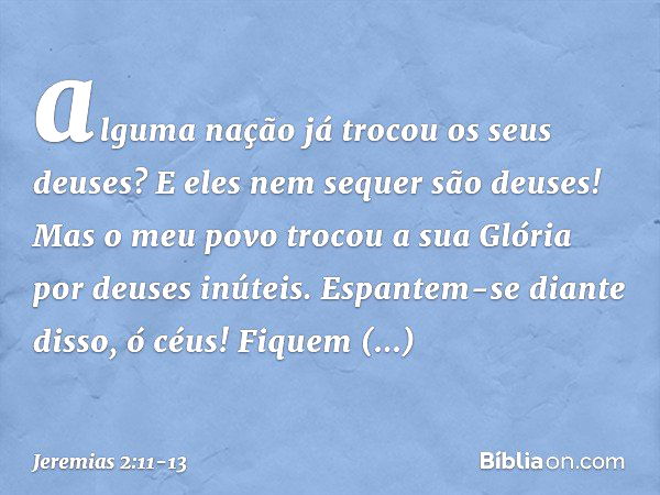 alguma nação já trocou
os seus deuses?
E eles nem sequer são deuses!
Mas o meu povo trocou a sua Glória
por deuses inúteis. Espantem-se diante disso, ó céus!
Fi