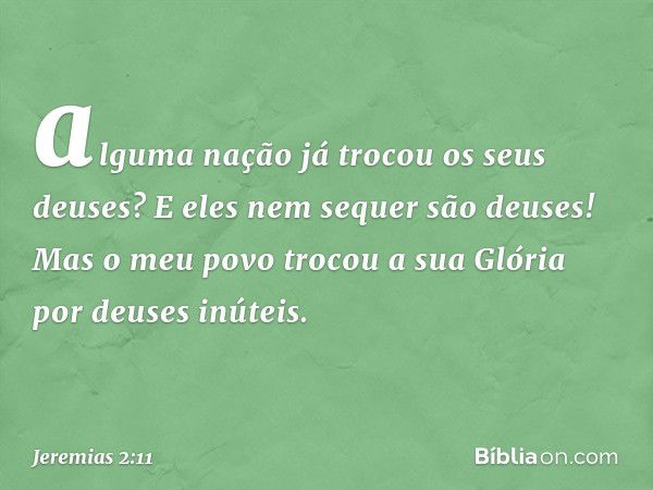 alguma nação já trocou
os seus deuses?
E eles nem sequer são deuses!
Mas o meu povo trocou a sua Glória
por deuses inúteis. -- Jeremias 2:11