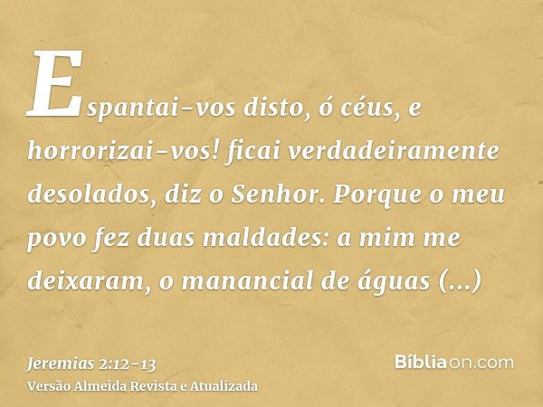 Espantai-vos disto, ó céus, e horrorizai-vos! ficai verdadeiramente desolados, diz o Senhor.Porque o meu povo fez duas maldades: a mim me deixaram, o manancial 