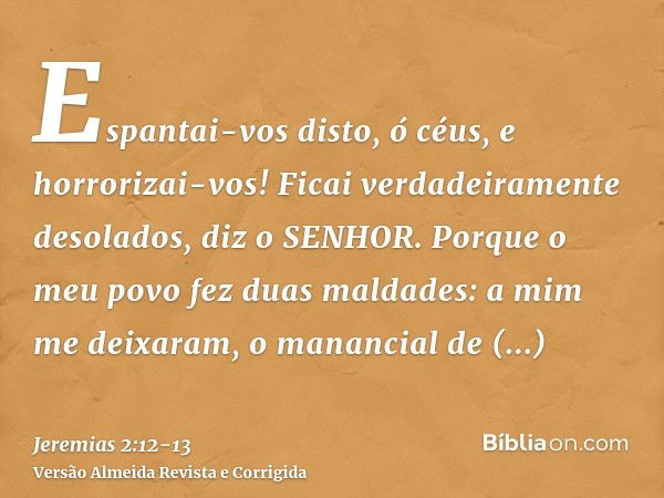 Espantai-vos disto, ó céus, e horrorizai-vos! Ficai verdadeiramente desolados, diz o SENHOR.Porque o meu povo fez duas maldades: a mim me deixaram, o manancial 